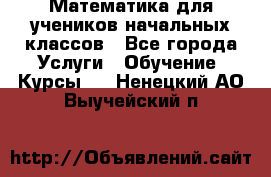 Математика для учеников начальных классов - Все города Услуги » Обучение. Курсы   . Ненецкий АО,Выучейский п.